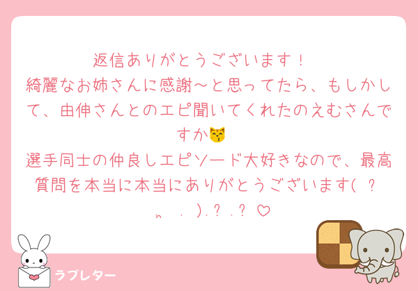 返信ありがとうございます！
綺麗なお姉さんに感謝～と思ってたら、もしかして、由伸さんとのエピ聞いてくれたのえむさんですか😽
選手同士の仲良しエピソード大好きなので、最高質問を本当に本当にありがとうございます(ˆ꜆ . ̫ . ).ᐟ.ᐟ