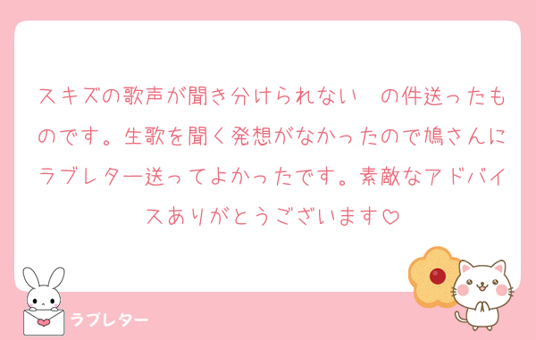 スキズの歌声が聞き分けられない〜の件送ったものです。生歌を聞く発想がなかったので鳩さんにラブレター送ってよかったです。素敵なアドバイスありがとうございます