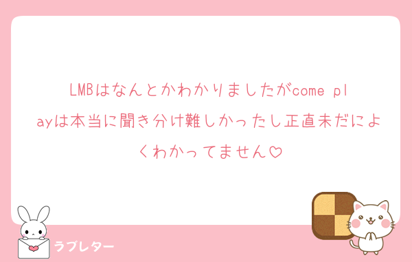 LMBはなんとかわかりましたがcome playは本当に聞き分け難しかったし正直未だによくわかってません