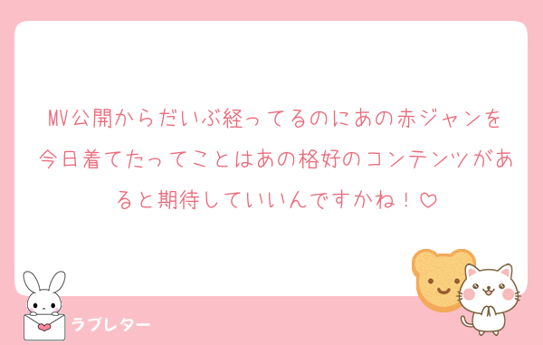 MV公開からだいぶ経ってるのにあの赤ジャンを今日着てたってことはあの格好のコンテンツがあると期待していいんですかね！
