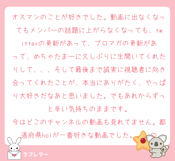 オスマンのことが好きでした。動画に出なくなってもメンバーの話題に上がらなくなっても、twitterの更新があって、ブロマガの更新があって、めちゃたまーに久しぶりに生開いてくれたりして、、、そして最後まで誠実に視聴者に向き合ってくれたことが、本当にありがたく、やっぱり大好きだなあと思いました。でもあれからずっと辛い気持ちのままです。
今はどこのチャンネルの動画も見れてません。都道府県hoiが一番好きな動画でした。。。