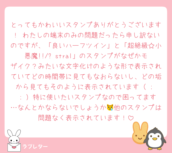 とってもかわいいスタンプありがとうございます！♡わたしの端末のみの問題だったら申し訳ないのですが、「良いハーフツイン」と「超絶級☆小悪魔!!/Ⱥstral」のスタンプがなぜかモザイク？みたいな文字化けのような形で表示されていてどの時間帯に見てもなおらないし、どの垢から見てもそのように表示されています（ ;  ; ）特に使いたいスタンプなので困ってます…なんとかならないでしょうか😿他のスタンプは問題なく表示されています！