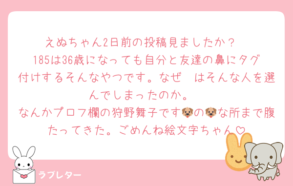 えぬちゃん2日前の投稿見ましたか？
185は36歳になっても自分と友達の鼻にタグ付けするそんなやつです。なぜ🧡はそんな人を選んでしまったのか。
なんかプロフ欄の狩野舞子です🐶の🐶な所まで腹たってきた。ごめんね絵文字ちゃん