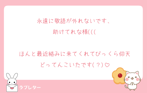 永遠に敬語が外れないです、
助けてれな様(((

ほんと最近絡みに来てくれてびっくら仰天
どってんこいたです(？)