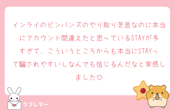 インライのビンバンズのやり取り芝居なのに本当にアカウント間違えたと思っているSTAYが多すぎて、こういうところからも本当にSTAYって騙されやすいしなんでも信じるんだなと実感しました