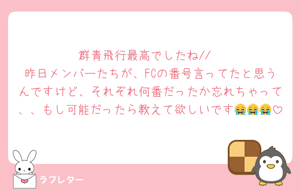 群青飛行最高でしたね//
昨日メンバーたちが、FCの番号言ってたと思うんですけど、それぞれ何番だったか忘れちゃって、、もし可能だったら教えて欲しいです😭😭😭