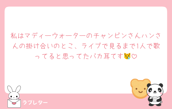 私はマディーウォーターのチャンビンさんハンさんの掛け合いのとこ、ライブで見るまで1人で歌ってると思ってたバカ耳てす😿