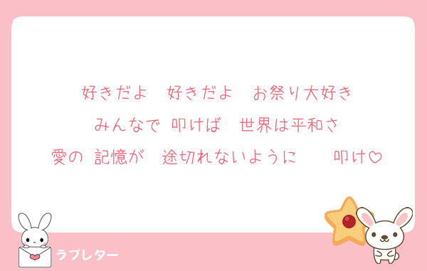 好きだよ　好きだよ　お祭り大好き
みんなで 叩けば　世界は平和さ
愛の 記憶が　途切れないように　　叩け