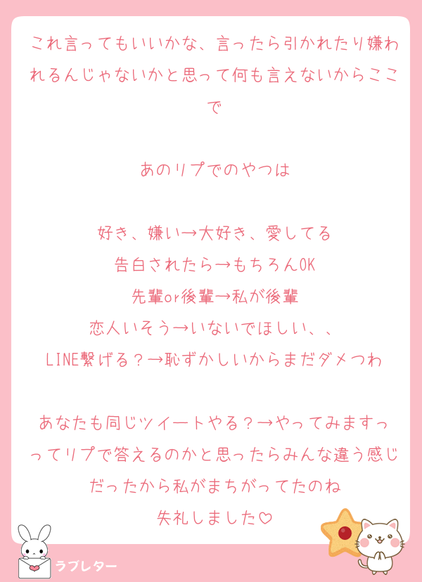 これ言ってもいいかな、言ったら引かれたり嫌われるんじゃないかと思って何も言えないからここで

あのリプでのやつは

好き、嫌い→大好き、愛してる
告白されたら→もちろんOK
先輩or後輩→私が後輩
恋人いそう→いないでほしい、、
LINE繋げる？→恥ずかしいからまだダメつわ
あなたも同じツイートやる？→やってみますっ
ってリプで答えるのかと思ったらみんな違う感じだったから私がまちがってたのね
失礼しました