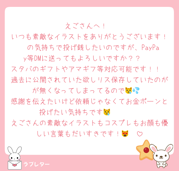 えごさんへ！
いつも素敵なイラストをありがとうございます！🤍の気持ちで投げ銭したいのですが、PayPay等DMに送ってもよろしいですか？？🥹
スタバのギフトやアマギフ等対応可能です！！
過去に公開されていた欲しリス保存していたのがが無くなってしまってるので😿💦
感謝を伝えたいけど依頼じゃなくてお金ポーンと投げたい気持ちです😿🫶🏻🤍
えごさんの素敵なイラストもコスプレもお顔も優しい言葉もだいすきです！😻🤍