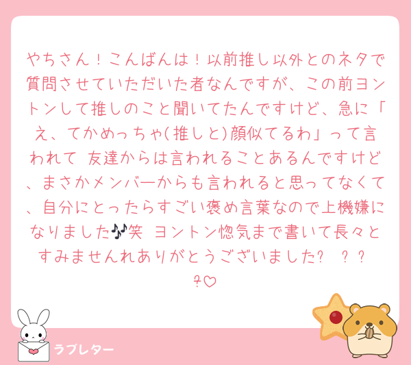 やちさん！こんばんは！以前推し以外とのネタで質問させていただいた者なんですが、この前ヨントンして推しのこと聞いてたんですけど、急に「え、てかめっちゃ(推しと)顔似てるわ」って言われて 友達からは言われることあるんですけど、まさかメンバーからも言われると思ってなくて、自分にとったらすごい褒め言葉なので上機嫌になりました🎶笑 ヨントン惚気まで書いて長々とすみませんれありがとうございましたᥫᩣ  ̖́-