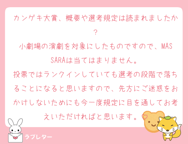 カンゲキ大賞、概要や選考規定は読まれましたか？
小劇場の演劇を対象にしたものですので、MASSARAは当てはまりません。
投票ではランクインしていても選考の段階で落ちることになると思いますので、先方にご迷惑をおかけしないためにも今一度規定に目を通してお考えいただければと思います。
