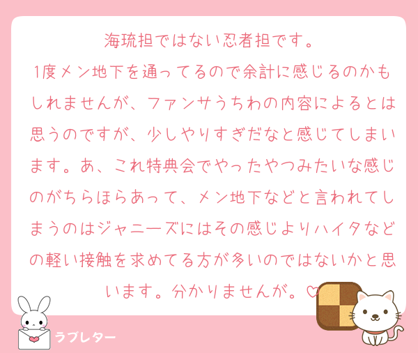 海琉担ではない忍者担です。
1度メン地下を通ってるので余計に感じるのかもしれませんが、ファンサうちわの内容によるとは思うのですが、少しやりすぎだなと感じてしまいます。あ、これ特典会でやったやつみたいな感じのがちらほらあって、メン地下などと言われてしまうのはジャニーズにはその感じよりハイタなどの軽い接触を求めてる方が多いのではないかと思います。分かりませんが。