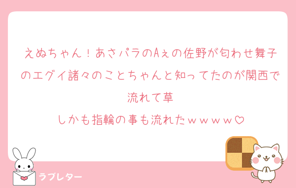 えぬちゃん！あさパラのAぇの佐野が匂わせ舞子のエグイ諸々のことちゃんと知ってたのが関西で流れて草
しかも指輪の事も流れたｗｗｗｗ