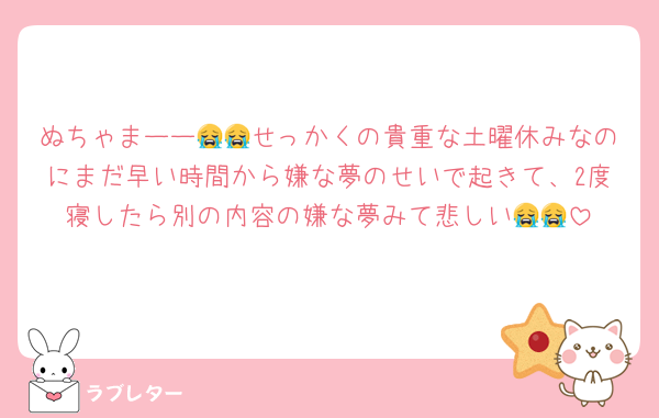 ぬちゃまーー😭😭せっかくの貴重な土曜休みなのにまだ早い時間から嫌な夢のせいで起きて、2度寝したら別の内容の嫌な夢みて悲しい😭😭