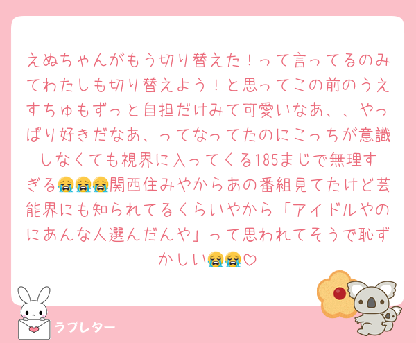 えぬちゃんがもう切り替えた！って言ってるのみてわたしも切り替えよう！と思ってこの前のうえすちゅもずっと自担だけみて可愛いなあ、、やっぱり好きだなあ、ってなってたのにこっちが意識しなくても視界に入ってくる185まじで無理すぎる😭😭😭関西住みやからあの番組見てたけど芸能界にも知られてるくらいやから「アイドルやのにあんな人選んだんや」って思われてそうで恥ずかしい😭😭