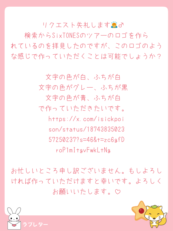 リクエスト失礼します🙇‍♂️
検索からSixTONESのツアーのロゴを作られているのを拝見したのですが、このロゴのような感じで作っていただくことは可能でしょうか？
文字の色が白、ふちが白
文字の色がグレー、ふちが黒
文字の色が青、ふちが白
で作っていただきたいです。
https://x.com/isickpoison/status/1874383502357250237?s=46&t=zc6gfDroP1mItgvFwkLtNg

お忙しいところ申し訳ございません。もしよろしければ作っていただけますと幸いです。よろしくお願いいたします。