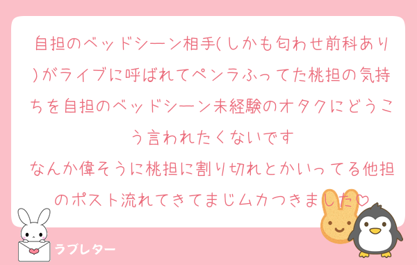 自担のベッドシーン相手(しかも匂わせ前科あり)がライブに呼ばれてペンラふってた桃担の気持ちを自担のベッドシーン未経験のオタクにどうこう言われたくないです
なんか偉そうに桃担に割り切れとかいってる他担のポスト流れてきてまじムカつきました