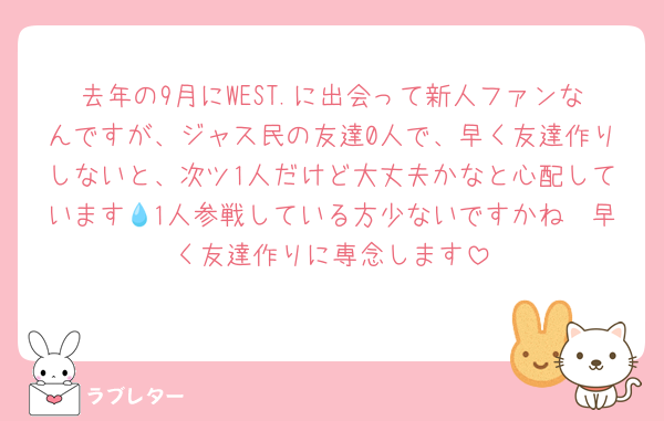 去年の9月にWEST.に出会って新人ファンなんですが、ジャス民の友達0人で、早く友達作りしないと、次ツ1人だけど大丈夫かなと心配しています💧1人参戦している方少ないですかね🥲早く友達作りに専念します