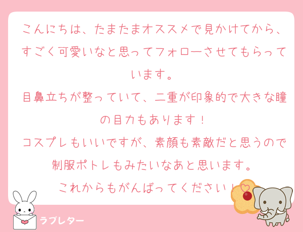 こんにちは、たまたまオススメで見かけてから、すごく可愛いなと思ってフォローさせてもらっています。
目鼻立ちが整っていて、二重が印象的で大きな瞳の目力もあります！
コスプレもいいですが、素顔も素敵だと思うので制服ポトレもみたいなあと思います。
これからもがんばってください！