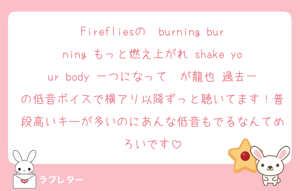 Firefliesの　burning burning もっと燃え上がれ shake your body 一つになって　が龍也 過去一の低音ボイスで横アリ以降ずっと聴いてます！普段高いキーが多いのにあんな低音もでるなんてめろいです