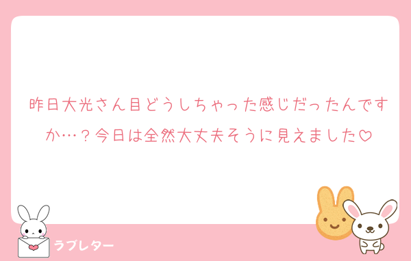 昨日大光さん目どうしちゃった感じだったんですか…？今日は全然大丈夫そうに見えました