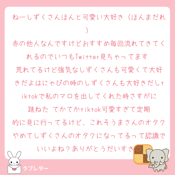 ねーしずくさんほんと可愛い大好き（ほんまだれ）
赤の他人なんですけどおすすめ毎回流れてきてくれるのでいつもTwitter見ちゃってます‼️荒れてるけど強気なしずくさんも可愛くて大好きだよはにゃぴの時のしずくさんも大好きだしtiktokで私のマロを出してくれた時さすがに跳ねた‼️てかてかtiktok可愛すぎて定期的に見に行ってるけど、これそうまさんのオタクやめてしずくさんのオタクになってるって認識でいいよね？ありがとうだいすき