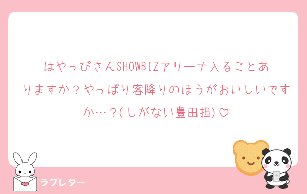 はやっぴさんSHOWBIZアリーナ入ることありますか？やっぱり客降りのほうがおいしいですか…？(しがない豊田担)