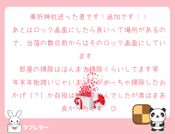 車折神社送った者です！追加です！！
あとはロック画面にしたら良いって場所があるので、当落の数日前からはそのロック画面にしています〜
部屋の掃除はほんま大掃除くらいしてます笑
年末年始跨いじゃいましたがめっちゃ掃除したおかげ（？）か自担は引きませんでしたが席はまあ良かったです✌️