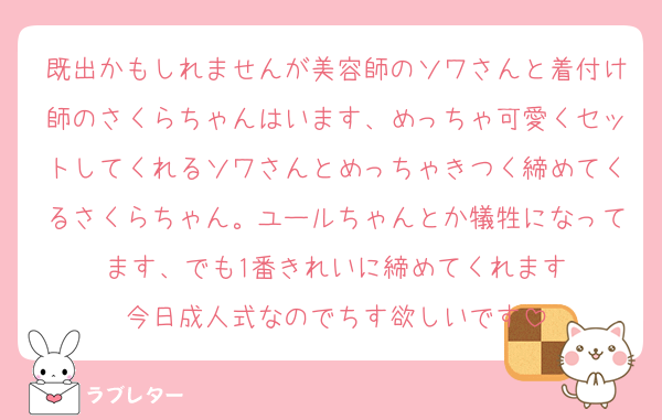 既出かもしれませんが美容師のソワさんと着付け師のさくらちゃんはいます、めっちゃ可愛くセットしてくれるソワさんとめっちゃきつく締めてくるさくらちゃん。ユールちゃんとか犠牲になってます、でも1番きれいに締めてくれます
今日成人式なのでちす欲しいです