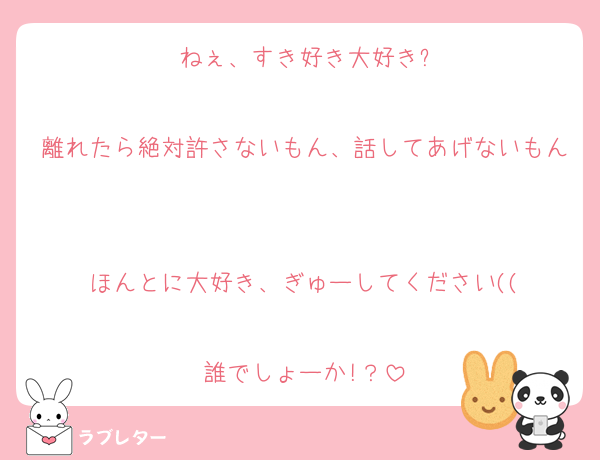 ねぇ、すき好き大好き?

離れたら絶対許さないもん、話してあげないもん

ほんとに大好き、ぎゅーしてください((

誰でしょーか!？