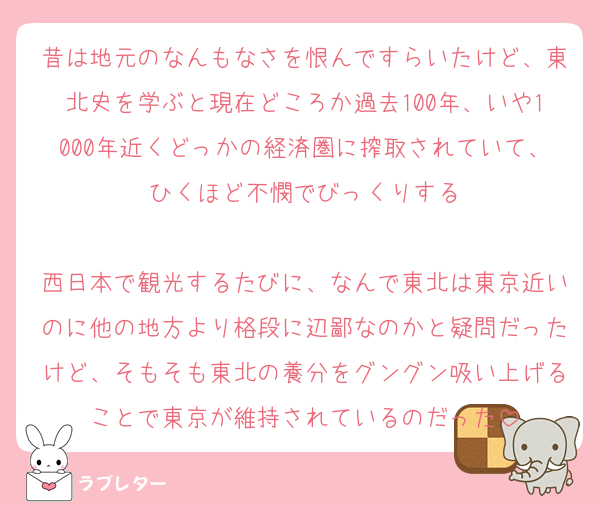 昔は地元のなんもなさを恨んですらいたけど、東北史を学ぶと現在どころか過去100年、いや1000年近くどっかの経済圏に搾取されていて、ひくほど不憫でびっくりする

西日本で観光するたびに、なんで東北は東京近いのに他の地方より格段に辺鄙なのかと疑問だったけど、そもそも東北の養分をグングン吸い上げることで東京が維持されているのだった