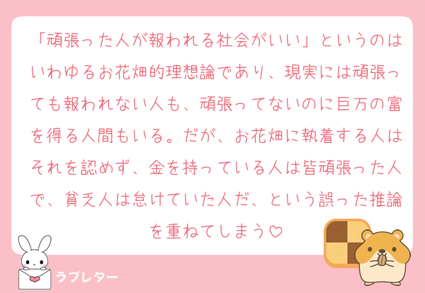 「頑張った人が報われる社会がいい」というのはいわゆるお花畑的理想論であり、現実には頑張っても報われない人も、頑張ってないのに巨万の富を得る人間もいる。だが、お花畑に執着する人はそれを認めず、金を持っている人は皆頑張った人で、貧乏人は怠けていた人だ、という誤った推論を重ねてしまう