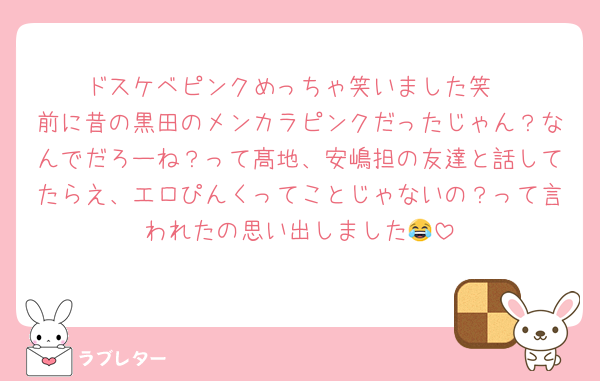 ドスケベピンクめっちゃ笑いました笑
前に昔の黒田のメンカラピンクだったじゃん？なんでだろーね？って髙地、安嶋担の友達と話してたらえ、エロぴんくってことじゃないの？って言われたの思い出しました😂