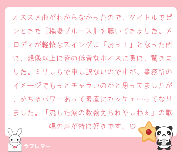 オススメ曲がわからなかったので、タイトルでピンときた『稲妻ブルース』を聴いてきました。メロディが軽快なスイングに「おっ！」となった所に、想像以上に皆の低音なボイスに更に、驚きました。ミリしらで申し訳ないのですが、事務所のイメージでもっとチャラいのかと思ってましたが、めちゃパワーあって素直にカッケェ…ってなりました。「流した涙の数数えられやしねぇ」の歌唱の声が特に好きです。