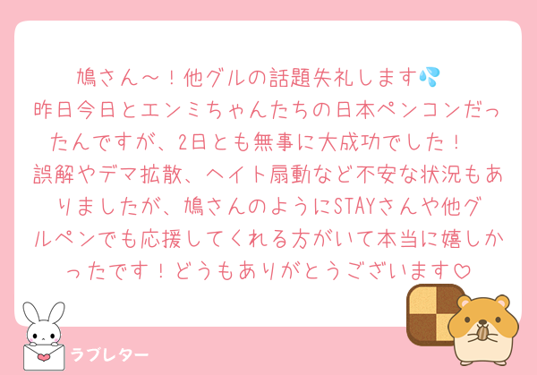 鳩さん～！他グルの話題失礼します💦
昨日今日とエンミちゃんたちの日本ペンコンだったんですが、2日とも無事に大成功でした！
誤解やデマ拡散、ヘイト扇動など不安な状況もありましたが、鳩さんのようにSTAYさんや他グルペンでも応援してくれる方がいて本当に嬉しかったです！どうもありがとうございます