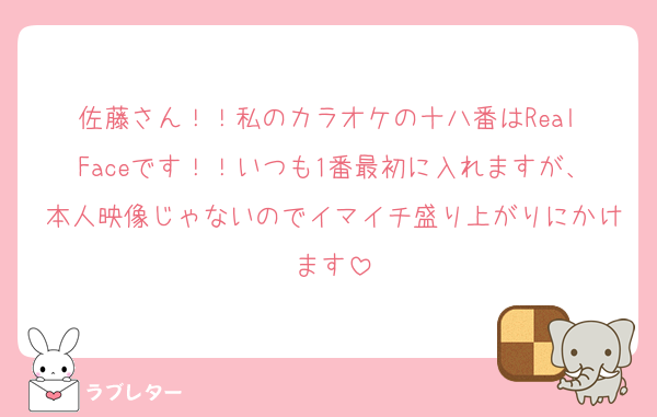 佐藤さん！！私のカラオケの十八番はReal Faceです！！いつも1番最初に入れますが、本人映像じゃないのでイマイチ盛り上がりにかけます