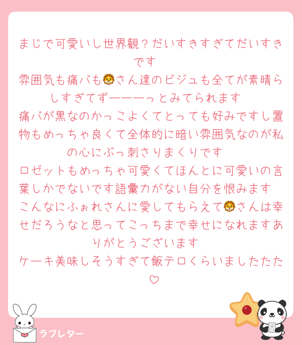 まじで可愛いし世界観？だいすきすぎてだいすきです
雰囲気も痛バも🦁さん達のビジュも全てが素晴らしすぎてずーーーっとみてられます
痛バが黒なのかっこよくてとっても好みですし置物もめっちゃ良くて全体的に暗い雰囲気なのが私の心にぶっ刺さりまくりです
ロゼットもめっちゃ可愛くてほんとに可愛いの言葉しかでないです語彙力がない自分を恨みます
こんなにふぉれさんに愛してもらえて🦁さんは幸せだろうなと思ってこっちまで幸せになれますありがとうございます
ケーキ美味しそうすぎて飯テロくらいましたたた‼️