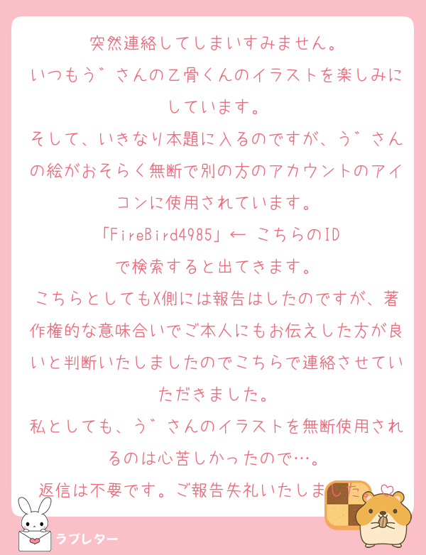 突然連絡してしまいすみません。
いつもう゛さんの乙骨くんのイラストを楽しみにしています。
そして、いきなり本題に入るのですが、う゛さんの絵がおそらく無断で別の方のアカウントのアイコンに使用されています。
「FireBird4985」← こちらのIDで検索すると出てきます。
こちらとしてもX側には報告はしたのですが、著作権的な意味合いでご本人にもお伝えした方が良いと判断いたしましたのでこちらで連絡させていただきました。
私としても、う゛さんのイラストを無断使用されるのは心苦しかったので…。
返信は不要です。ご報告失礼いたしました。