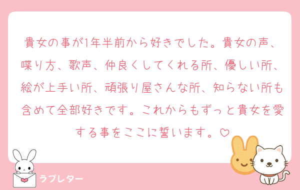 貴女の事が1年半前から好きでした。貴女の声、喋り方、歌声、仲良くしてくれる所、優しい所、絵が上手い所、頑張り屋さんな所、知らない所も含めて全部好きです。これからもずっと貴女を愛する事をここに誓います。