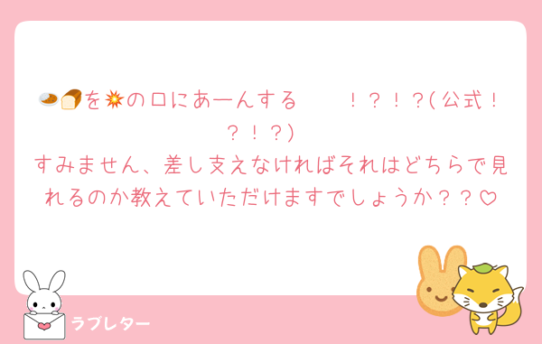 🍛🍞を🥦の口にあーんする💥〜！？！？(公式！？！？)
すみません、差し支えなければそれはどちらで見れるのか教えていただけますでしょうか？？
