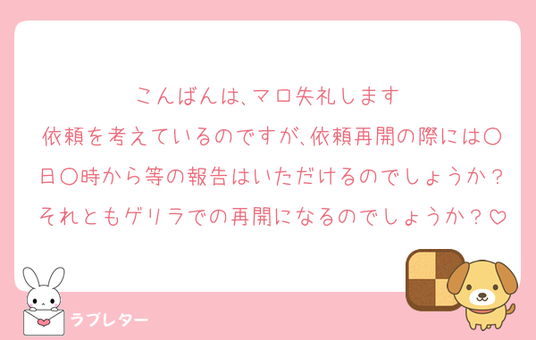 こんばんは､マロ失礼します♡
依頼を考えているのですが､依頼再開の際には○日○時から等の報告はいただけるのでしょうか？それともゲリラでの再開になるのでしょうか？