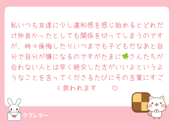 私いつも友達に少し違和感を感じ始めるとどれだけ仲良かったとしても関係を切ってしまうのですが、時々後悔したりいつまでも子どもだなあと自分で自分が嫌になるのですがたまに🍀さんたちが合わない人とは早く絶交した方がいいよというようなことを言ってくださるたびにその言葉にすごく救われます🥲🥲