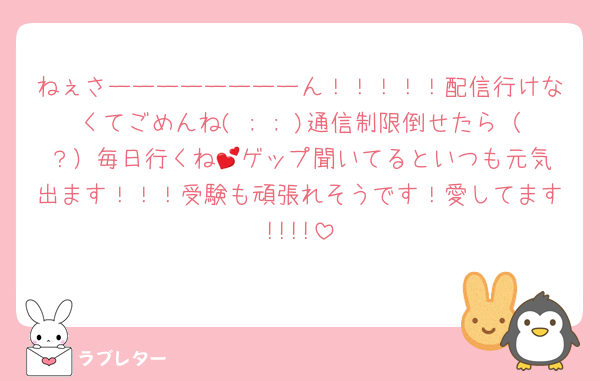 ねぇさーーーーーーーーん！！！！！配信行けなくてごめんね( ; ; )通信制限倒せたら（？）毎日行くね💕︎ゲップ聞いてるといつも元気出ます！！！受験も頑張れそうです！愛してます!!!!