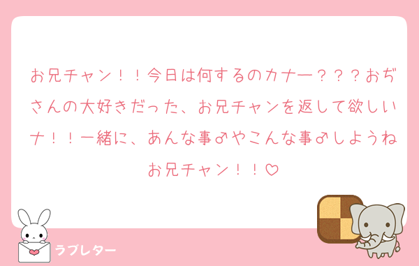 お兄チャン！！今日は何するのカナー？？？おぢさんの大好きだった、お兄チャンを返して欲しいナ！！一緒に、あんな事♂やこんな事♂しようねお兄チャン！！