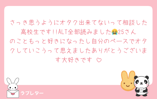 さっき思うようにオタク出来てないって相談した高校生です!!ALT全部読みました😭25さんのこともっと好きになったし自分のペースでオタクしていこうって思えましたありがとうございます大好きです♥️