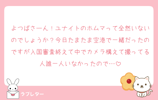 よつばさーん！ユナイトのホムマって全然いないのでしょうか？今日たまたま空港で一緒だったのですが入国審査終えて中でカメラ構えて撮ってる人誰一人いなかったので…
