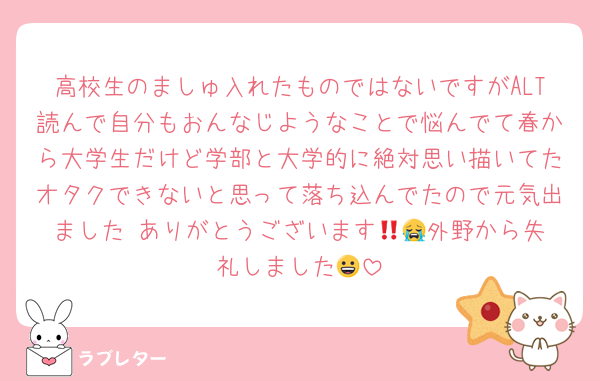 高校生のましゅ入れたものではないですがALT読んで自分もおんなじようなことで悩んでて春から大学生だけど学部と大学的に絶対思い描いてたオタクできないと思って落ち込んでたので元気出ました‼️ありがとうございます😭🎶外野から失礼しました😀