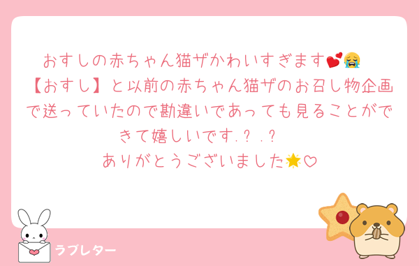 おすしの赤ちゃん猫ザかわいすぎます💕😭
【おすし】と以前の赤ちゃん猫ザのお召し物企画で送っていたので勘違いであっても見ることができて嬉しいです.ᐟ‪‪‪.ᐟ‪‪‪
ありがとうございました🌟