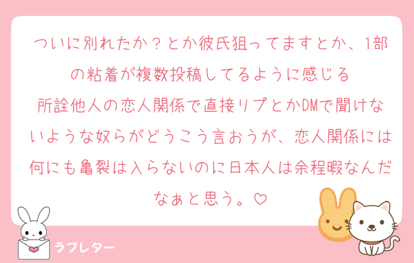 ついに別れたか？とか彼氏狙ってますとか、1部の粘着が複数投稿してるように感じる
所詮他人の恋人関係で直接リプとかDMで聞けないような奴らがどうこう言おうが、恋人関係には何にも亀裂は入らないのに日本人は余程暇なんだなぁと思う。